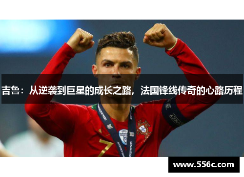 吉鲁：从逆袭到巨星的成长之路，法国锋线传奇的心路历程